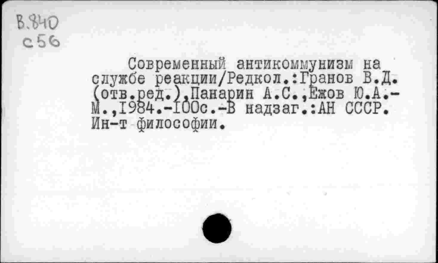 ﻿шо
сбб
Современный антикоммунизм на службе реакции/Редкол.:Гранов В. (отв.ред.).Панарин А.С.,Ежов Ю.А М.,1984.-100с.-В надзаг.:АН СССР Ин-т философии.